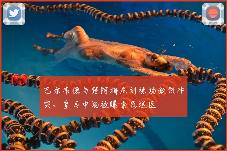 巴尔韦德与楚阿梅尼训练场激烈冲突，皇马中场被曝紧急送医