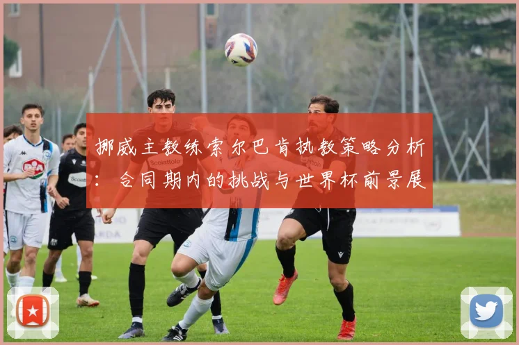 挪威主教练索尔巴肯执教策略分析：合同期内的挑战与世界杯前景展望