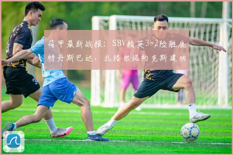 荷甲最新战报：SBV精英3-2险胜鹿特丹斯巴达，扎格尔诺约克斯建功，保级形势生变