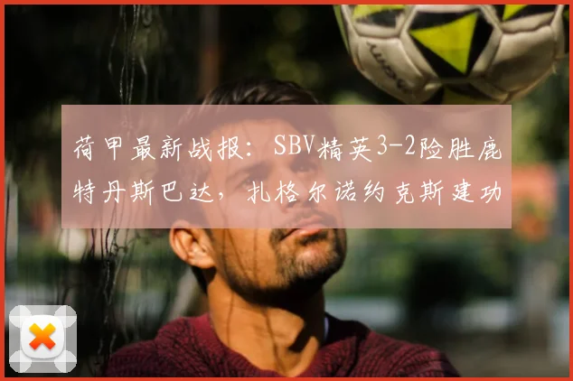 荷甲最新战报:SBV精英3-2险胜鹿特丹斯巴达,扎格尔诺约克斯建功,保级形势生变